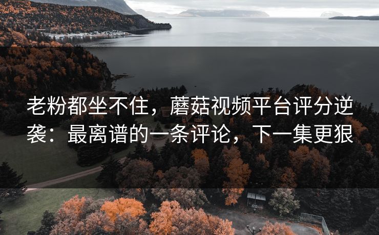 老粉都坐不住，蘑菇视频平台评分逆袭：最离谱的一条评论，下一集更狠