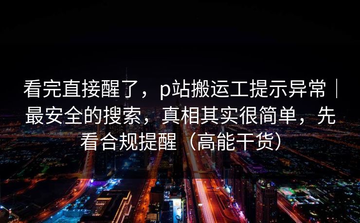 看完直接醒了，p站搬运工提示异常｜最安全的搜索，真相其实很简单，先看合规提醒（高能干货）