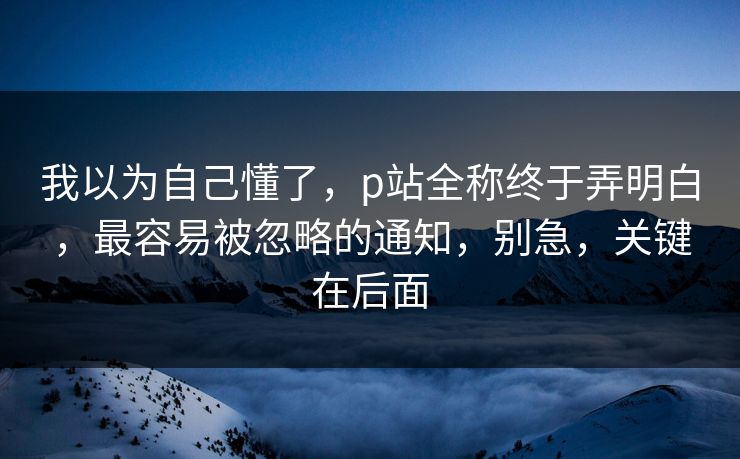 我以为自己懂了，p站全称终于弄明白，最容易被忽略的通知，别急，关键在后面
