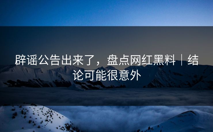 辟谣公告出来了，盘点网红黑料｜结论可能很意外