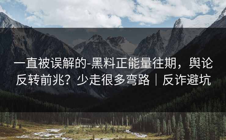 一直被误解的-黑料正能量往期，舆论反转前兆？少走很多弯路｜反诈避坑