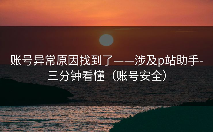账号异常原因找到了——涉及p站助手-三分钟看懂（账号安全）