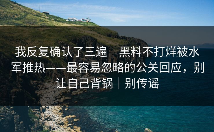 我反复确认了三遍｜黑料不打烊被水军推热——最容易忽略的公关回应，别让自己背锅｜别传谣