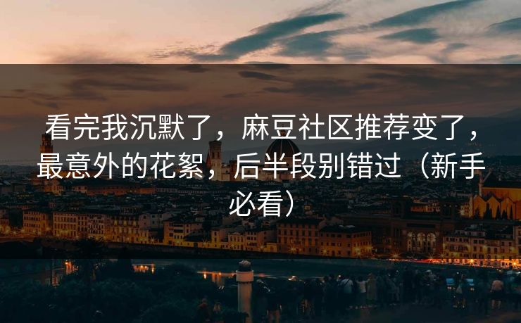 看完我沉默了，麻豆社区推荐变了，最意外的花絮，后半段别错过（新手必看）