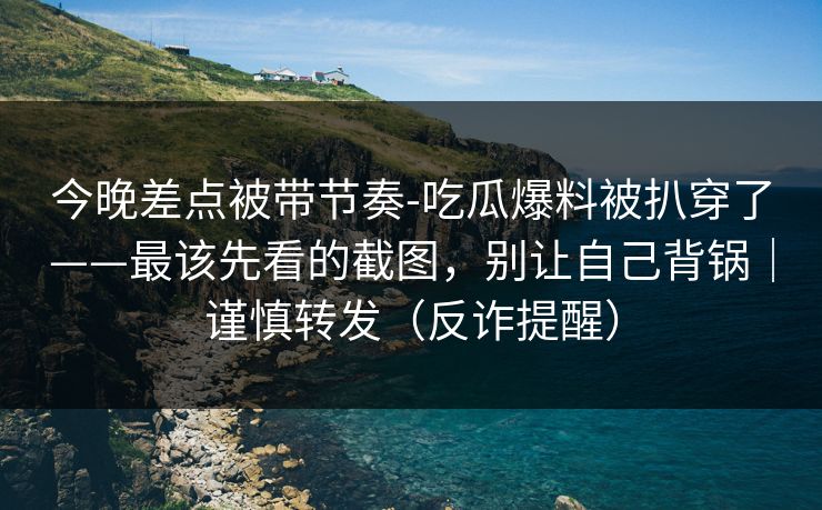 今晚差点被带节奏-吃瓜爆料被扒穿了——最该先看的截图，别让自己背锅｜谨慎转发（反诈提醒）