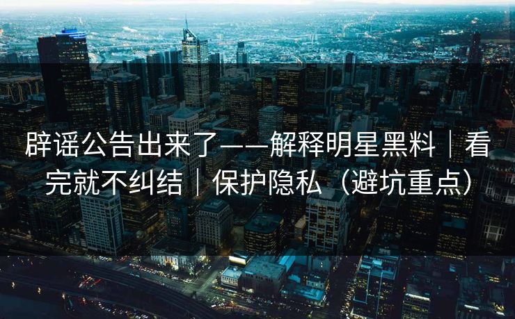 辟谣公告出来了——解释明星黑料｜看完就不纠结｜保护隐私（避坑重点）