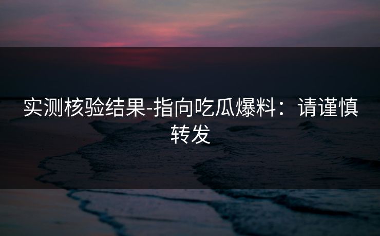 实测核验结果-指向吃瓜爆料：请谨慎转发