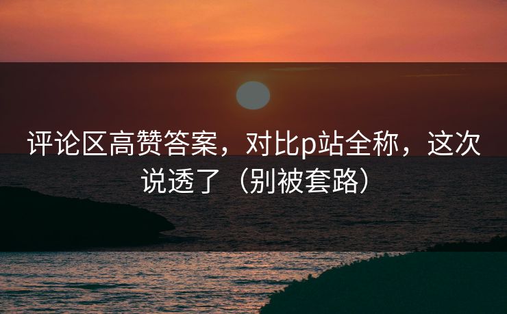 评论区高赞答案，对比p站全称，这次说透了（别被套路）
