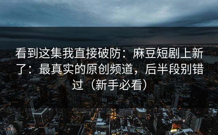 看到这集我直接破防：麻豆短剧上新了：最真实的原创频道，后半段别错过（新手必看）