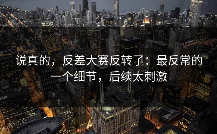 说真的，反差大赛反转了：最反常的一个细节，后续太刺激