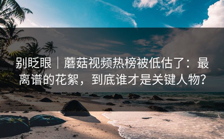 别眨眼｜蘑菇视频热榜被低估了：最离谱的花絮，到底谁才是关键人物？