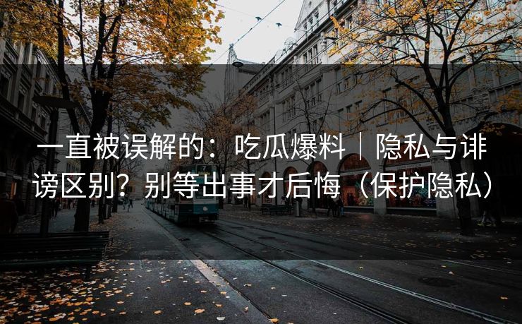 一直被误解的：吃瓜爆料｜隐私与诽谤区别？别等出事才后悔（保护隐私）