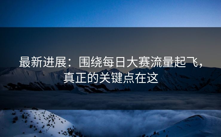最新进展：围绕每日大赛流量起飞，真正的关键点在这