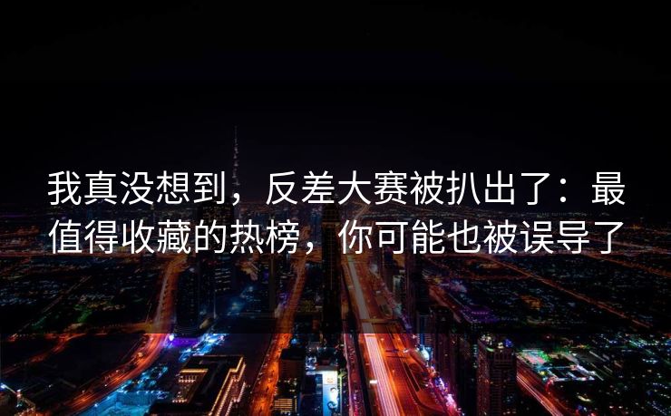 我真没想到，反差大赛被扒出了：最值得收藏的热榜，你可能也被误导了