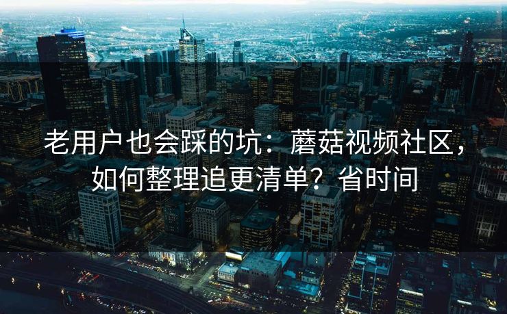 老用户也会踩的坑：蘑菇视频社区，如何整理追更清单？省时间