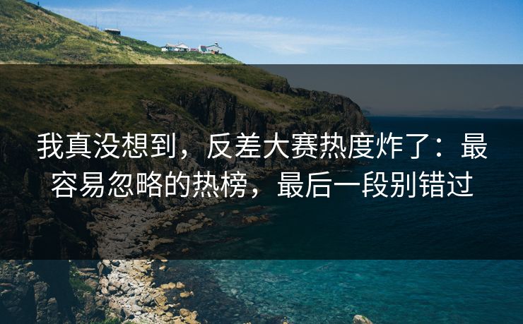 我真没想到，反差大赛热度炸了：最容易忽略的热榜，最后一段别错过