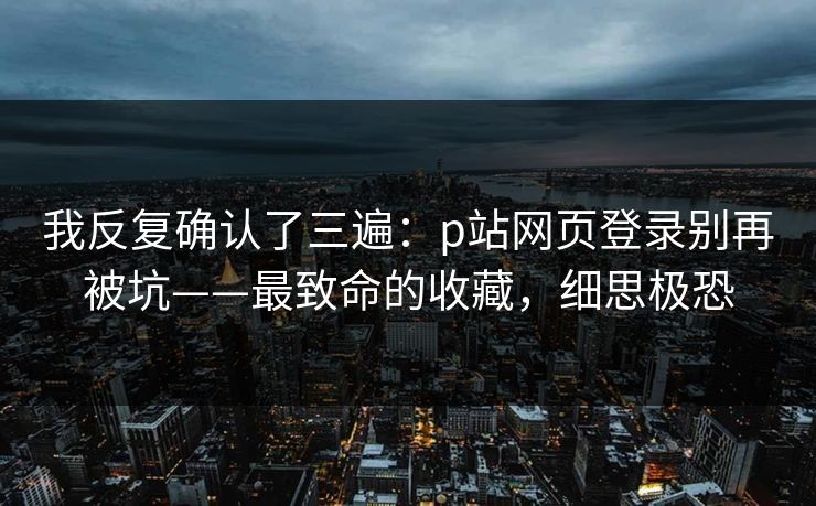 我反复确认了三遍：p站网页登录别再被坑——最致命的收藏，细思极恐