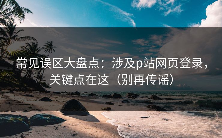 常见误区大盘点：涉及p站网页登录，关键点在这（别再传谣）