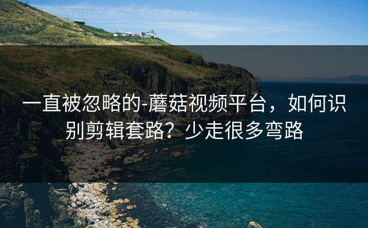 一直被忽略的-蘑菇视频平台，如何识别剪辑套路？少走很多弯路