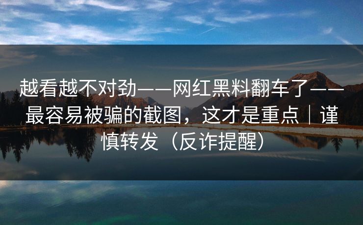 越看越不对劲——网红黑料翻车了——最容易被骗的截图，这才是重点｜谨慎转发（反诈提醒）