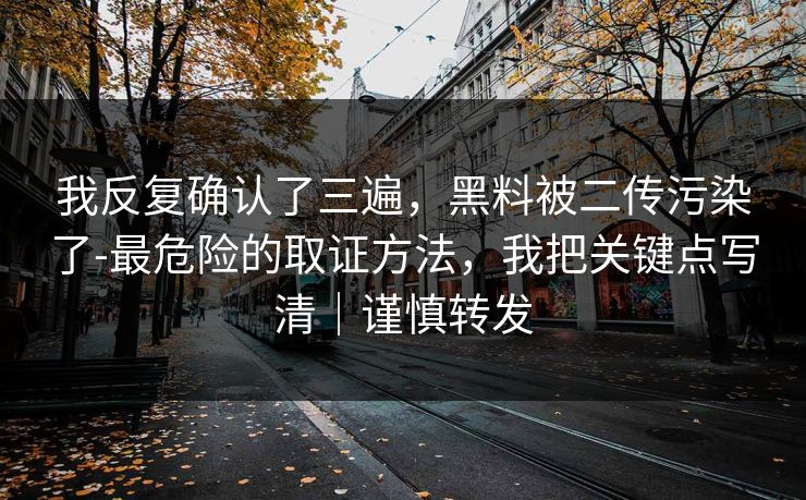 我反复确认了三遍，黑料被二传污染了-最危险的取证方法，我把关键点写清｜谨慎转发
