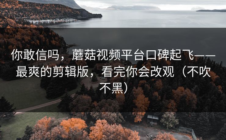 你敢信吗，蘑菇视频平台口碑起飞——最爽的剪辑版，看完你会改观（不吹不黑）