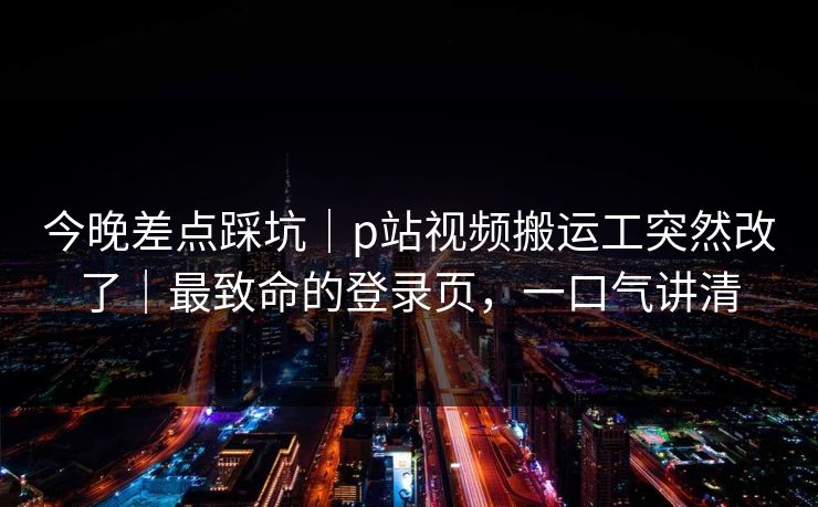 今晚差点踩坑｜p站视频搬运工突然改了｜最致命的登录页，一口气讲清