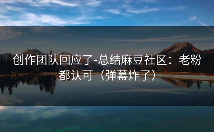 创作团队回应了-总结麻豆社区：老粉都认可（弹幕炸了）