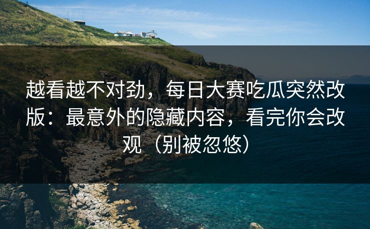 越看越不对劲，每日大赛吃瓜突然改版：最意外的隐藏内容，看完你会改观（别被忽悠）