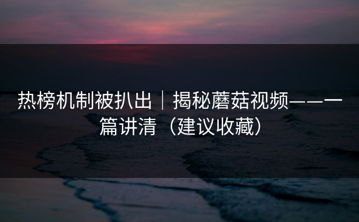 热榜机制被扒出｜揭秘蘑菇视频——一篇讲清（建议收藏）