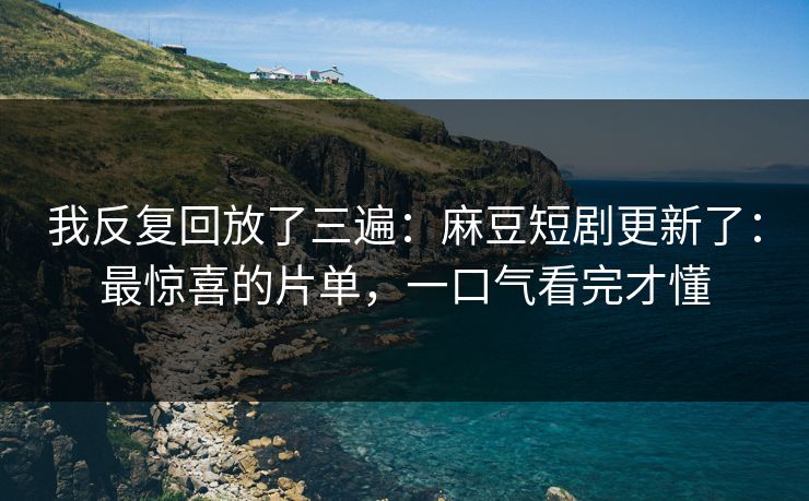 我反复回放了三遍：麻豆短剧更新了：最惊喜的片单，一口气看完才懂