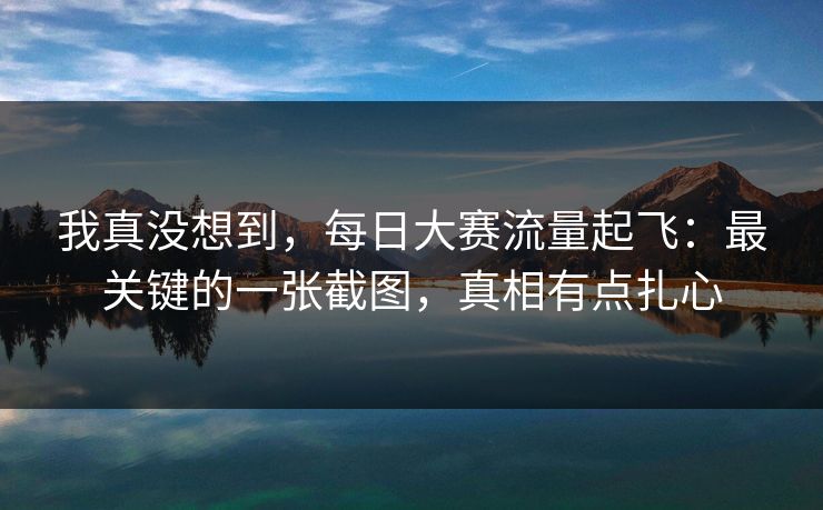 我真没想到，每日大赛流量起飞：最关键的一张截图，真相有点扎心