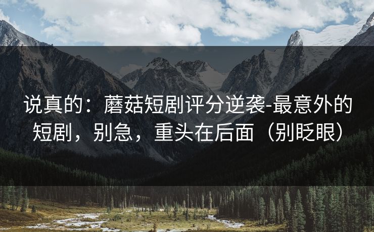 说真的：蘑菇短剧评分逆袭-最意外的短剧，别急，重头在后面（别眨眼）