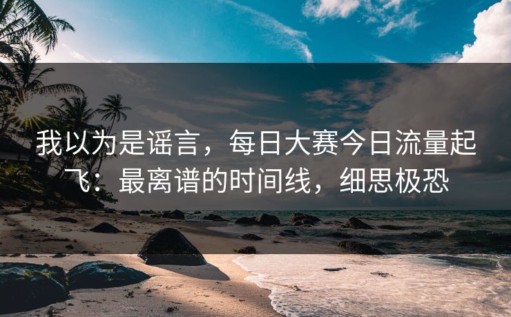 我以为是谣言，每日大赛今日流量起飞：最离谱的时间线，细思极恐