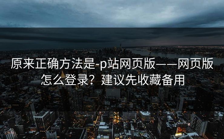 原来正确方法是-p站网页版——网页版怎么登录？建议先收藏备用