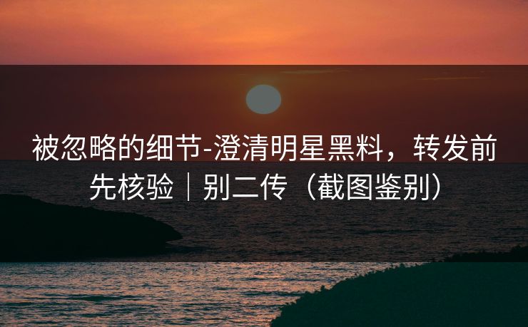 被忽略的细节-澄清明星黑料，转发前先核验｜别二传（截图鉴别）