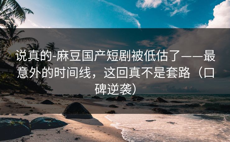 说真的-麻豆国产短剧被低估了——最意外的时间线，这回真不是套路（口碑逆袭）