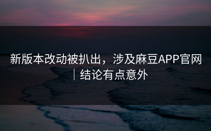 新版本改动被扒出，涉及麻豆APP官网｜结论有点意外