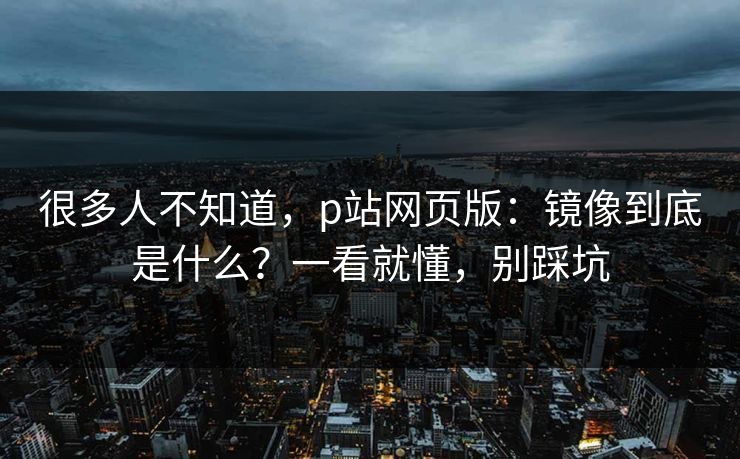 很多人不知道，p站网页版：镜像到底是什么？一看就懂，别踩坑