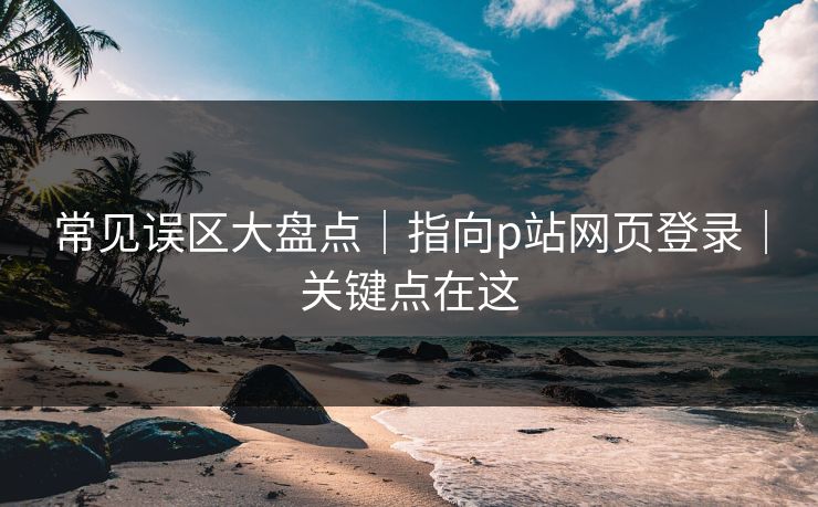 常见误区大盘点｜指向p站网页登录｜关键点在这