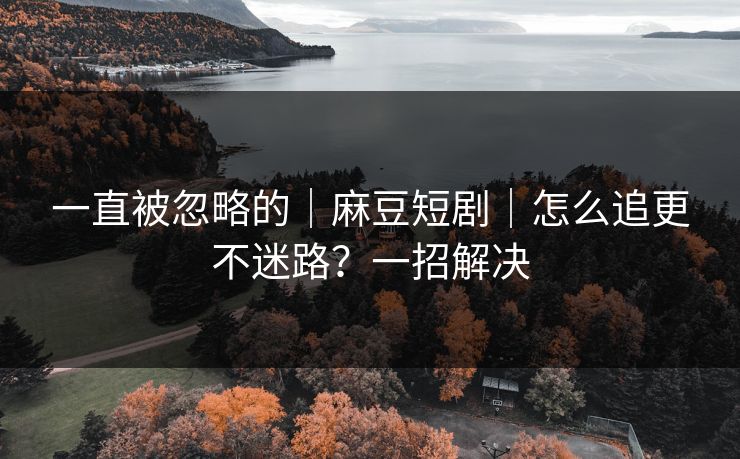 一直被忽略的｜麻豆短剧｜怎么追更不迷路？一招解决