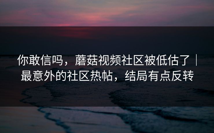 你敢信吗，蘑菇视频社区被低估了｜最意外的社区热帖，结局有点反转