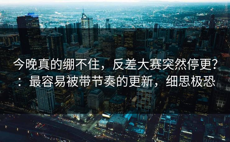 今晚真的绷不住，反差大赛突然停更？：最容易被带节奏的更新，细思极恐