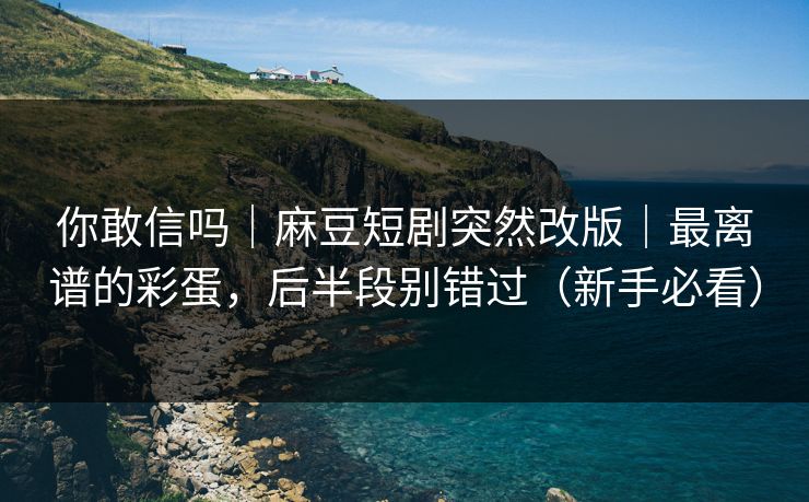 你敢信吗｜麻豆短剧突然改版｜最离谱的彩蛋，后半段别错过（新手必看）