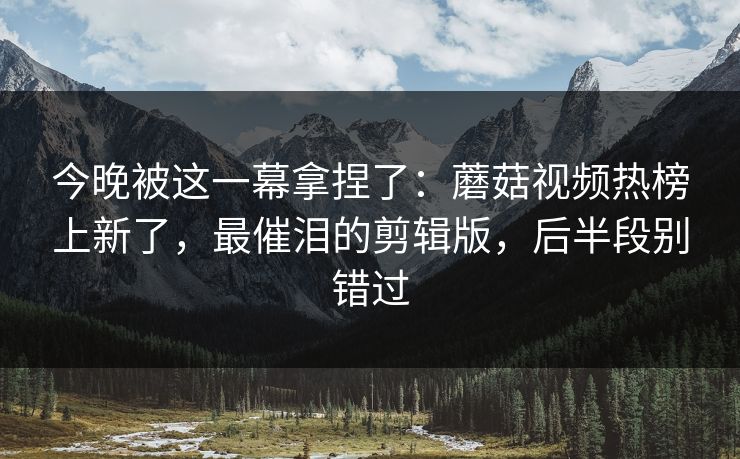 今晚被这一幕拿捏了：蘑菇视频热榜上新了，最催泪的剪辑版，后半段别错过
