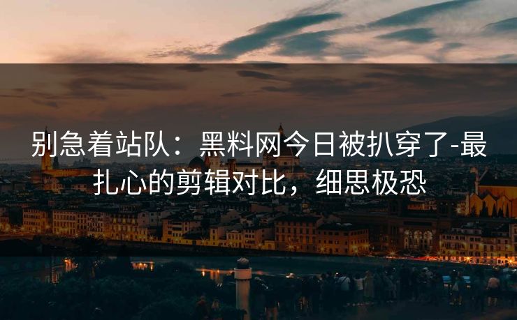 别急着站队：黑料网今日被扒穿了-最扎心的剪辑对比，细思极恐