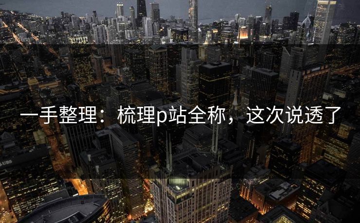 一手整理：梳理p站全称，这次说透了