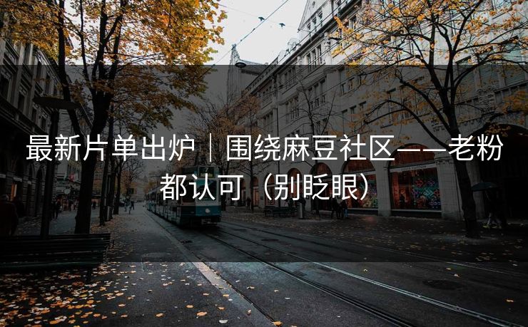 最新片单出炉｜围绕麻豆社区——老粉都认可（别眨眼）
