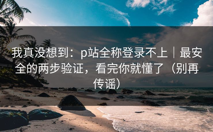 我真没想到：p站全称登录不上｜最安全的两步验证，看完你就懂了（别再传谣）