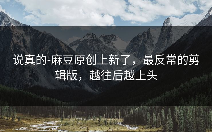 说真的-麻豆原创上新了，最反常的剪辑版，越往后越上头